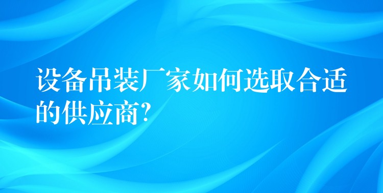 設(shè)備吊裝廠家如何選取合適的供應(yīng)商？