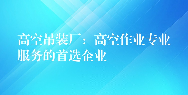 高空吊裝廠：高空作業(yè)專業(yè)服務(wù)的首選企業(yè)