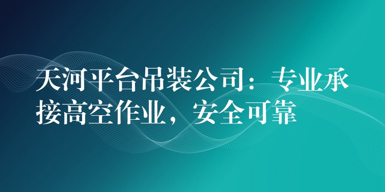 天河平臺(tái)吊裝公司：專業(yè)承接高空作業(yè)，安全可靠