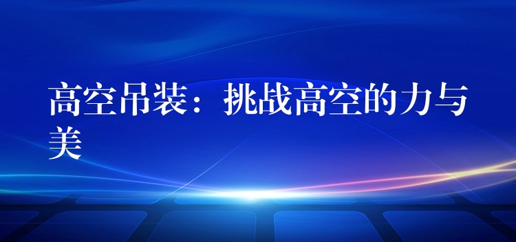 高空吊裝：挑戰(zhàn)高空的力與美