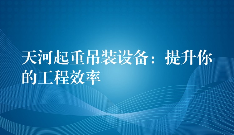 天河起重吊裝設(shè)備：提升你的工程效率