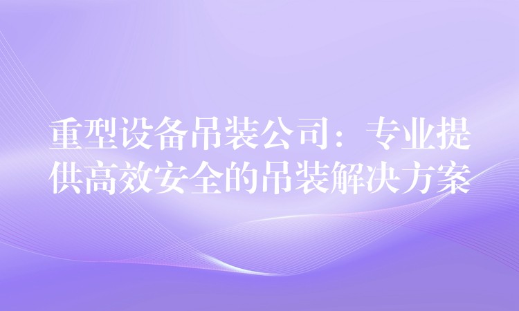 重型設(shè)備吊裝公司：專業(yè)提供高效安全的吊裝解決方案