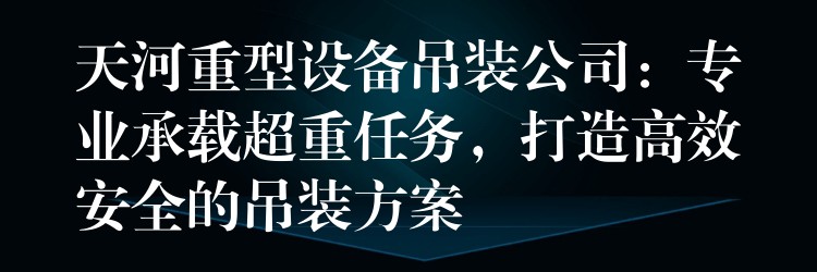 天河重型設備吊裝公司：專業(yè)承載超重任務，打造高效安全的吊裝方案