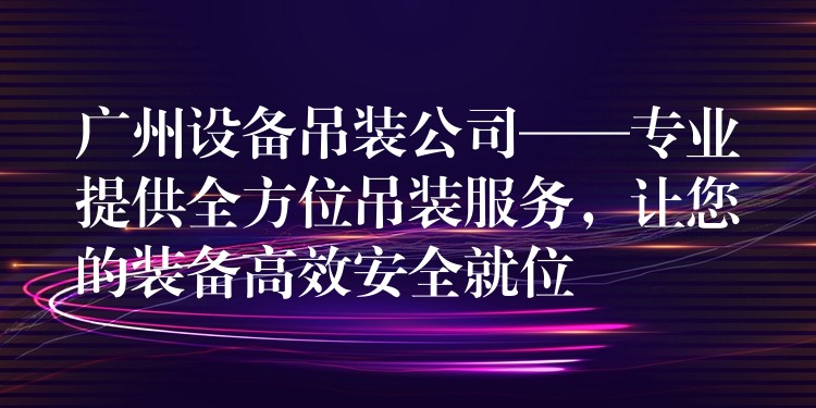 廣州設(shè)備吊裝公司——專業(yè)提供全方位吊裝服務(wù)，讓您的裝備高效安全就位