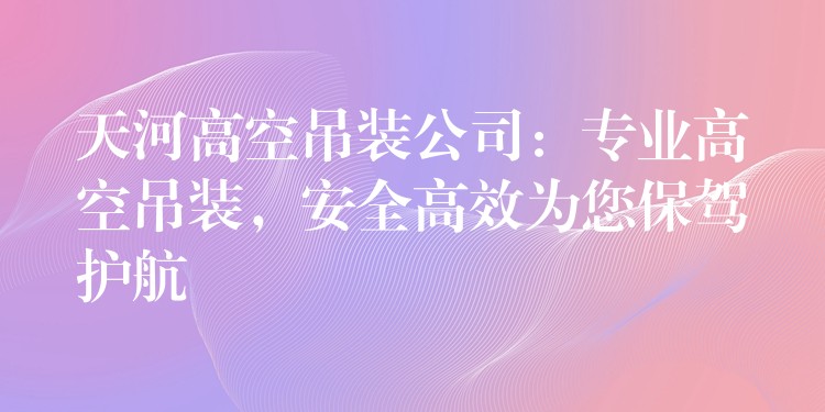 天河高空吊裝公司：專業(yè)高空吊裝，安全高效為您保駕護(hù)航