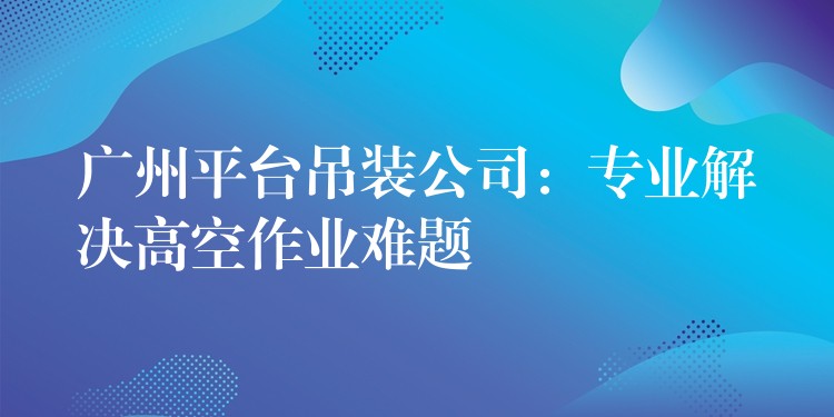 廣州平臺吊裝公司：專業(yè)解決高空作業(yè)難題