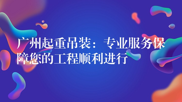 廣州起重吊裝：專業(yè)服務(wù)保障您的工程順利進(jìn)行