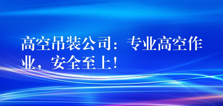 高空吊裝公司：專業(yè)高空作業(yè)，安全至上！