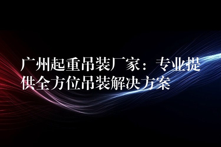 廣州起重吊裝廠家：專(zhuān)業(yè)提供全方位吊裝解決方案