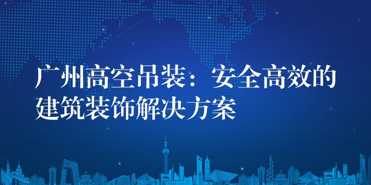 廣州高空吊裝：安全高效的建筑裝飾解決方案