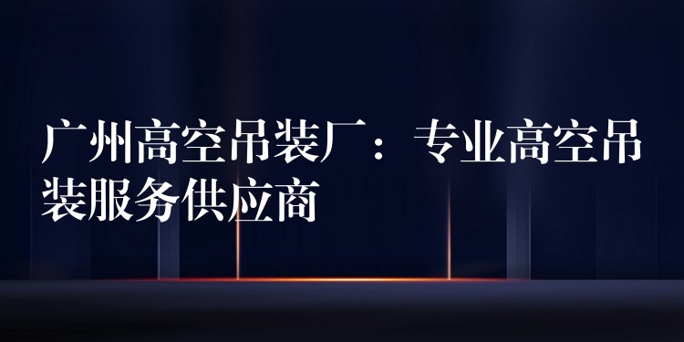 廣州高空吊裝廠：專業(yè)高空吊裝服務(wù)供應(yīng)商