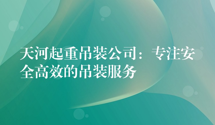 天河起重吊裝公司：專注安全高效的吊裝服務(wù)