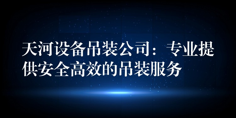 天河設(shè)備吊裝公司：專業(yè)提供安全高效的吊裝服務(wù)