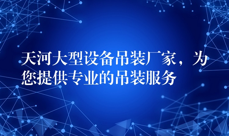 天河大型設(shè)備吊裝廠家，為您提供專業(yè)的吊裝服務(wù)