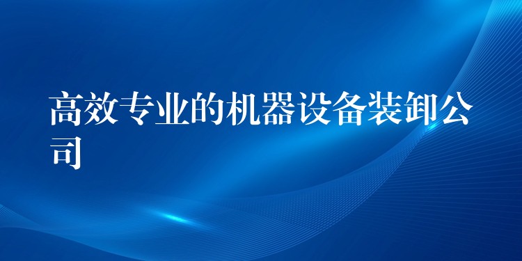 高效專業(yè)的機器設備裝卸公司