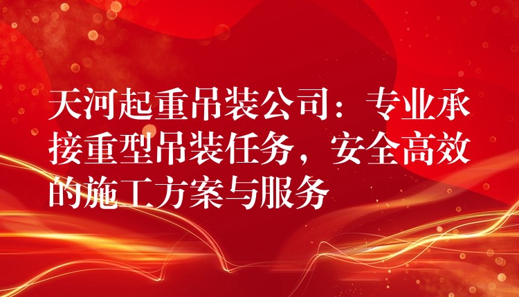 天河起重吊裝公司：專業(yè)承接重型吊裝任務(wù)，安全高效的施工方案與服務(wù)