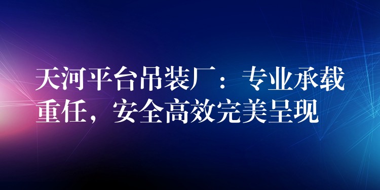 天河平臺吊裝廠：專業(yè)承載重任，安全高效完美呈現(xiàn)