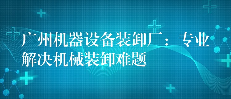 廣州機器設(shè)備裝卸廠：專業(yè)解決機械裝卸難題