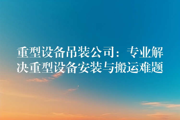 重型設備吊裝公司：專業(yè)解決重型設備安裝與搬運難題