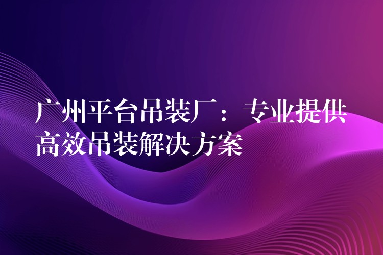 廣州平臺(tái)吊裝廠：專業(yè)提供高效吊裝解決方案