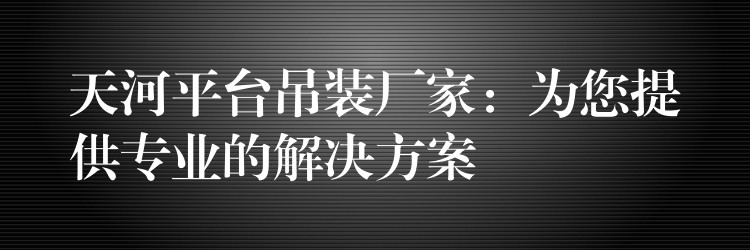 天河平臺吊裝廠家：為您提供專業(yè)的解決方案