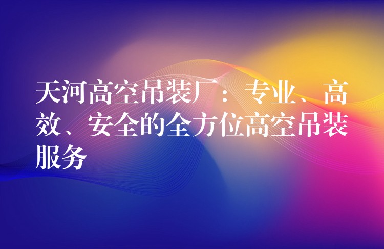 天河高空吊裝廠：專業(yè)、高效、安全的全方位高空吊裝服務(wù)