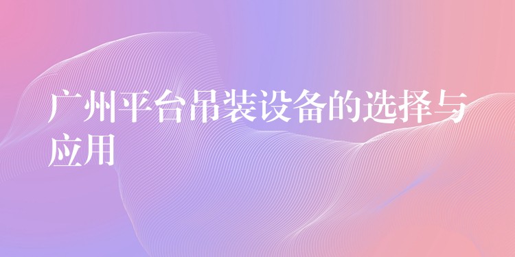 廣州平臺吊裝設(shè)備的選擇與應(yīng)用