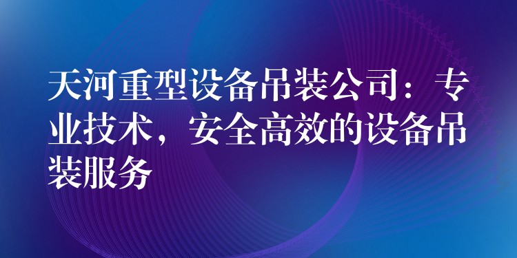 天河重型設(shè)備吊裝公司：專業(yè)技術(shù)，安全高效的設(shè)備吊裝服務(wù)