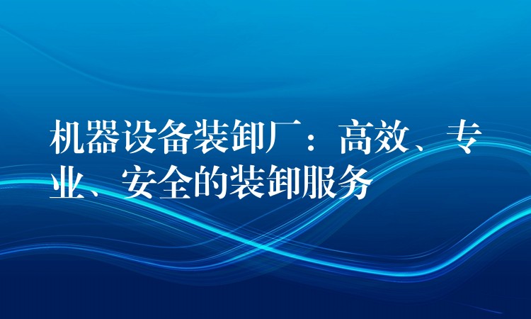 機(jī)器設(shè)備裝卸廠：高效、專業(yè)、安全的裝卸服務(wù)