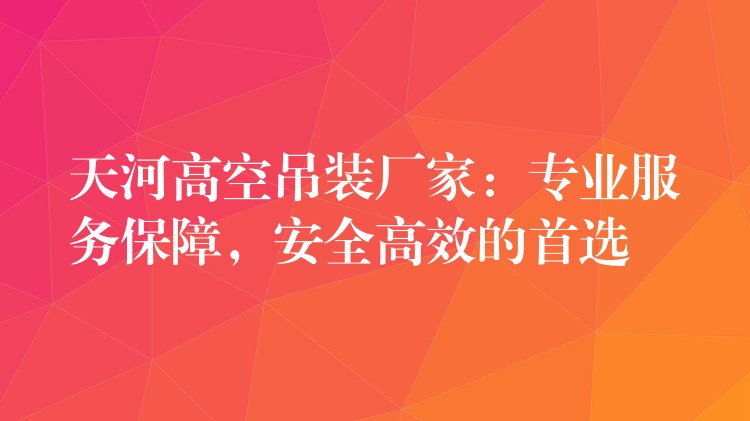 天河高空吊裝廠家：專業(yè)服務(wù)保障，安全高效的首選