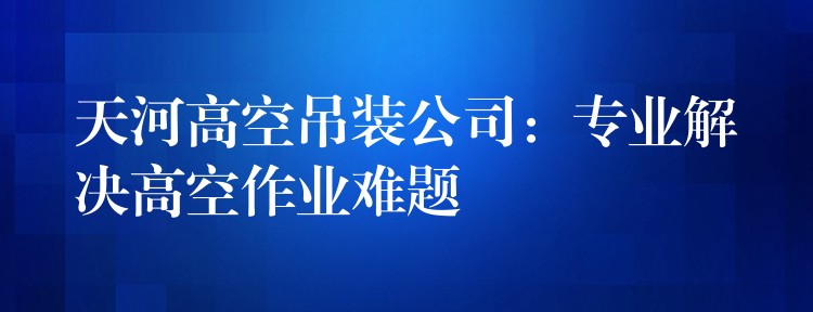 天河高空吊裝公司：專業(yè)解決高空作業(yè)難題