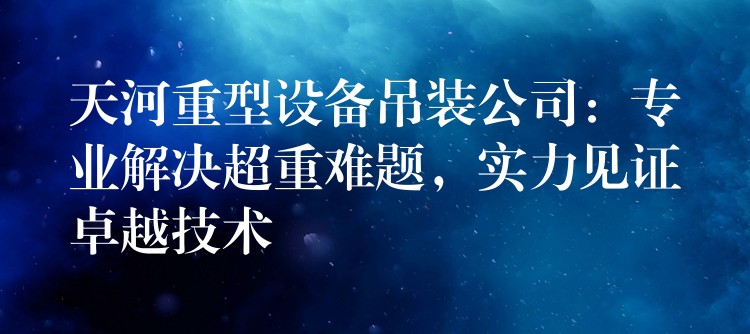 天河重型設(shè)備吊裝公司：專業(yè)解決超重難題，實(shí)力見證卓越技術(shù)