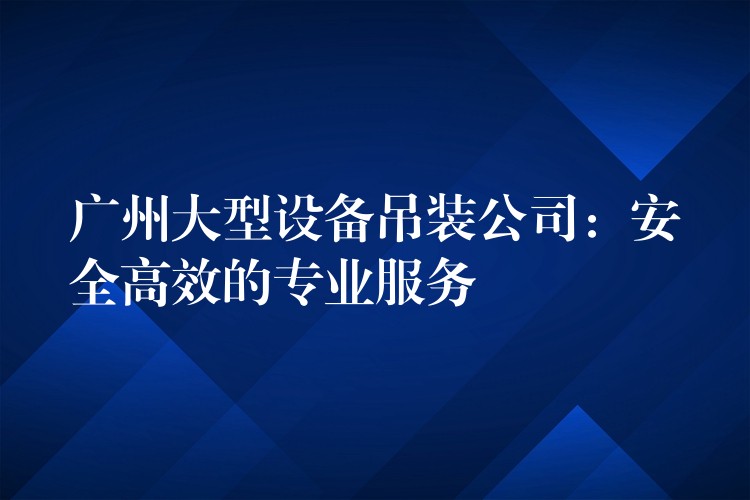 廣州大型設(shè)備吊裝公司：安全高效的專(zhuān)業(yè)服務(wù)