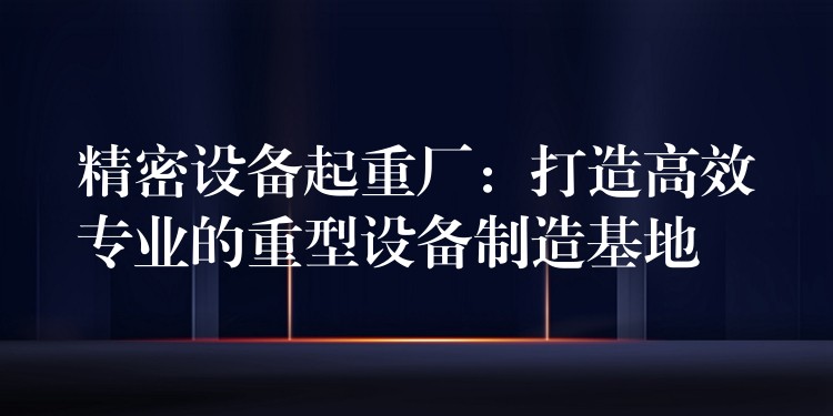 精密設(shè)備起重廠：打造高效專業(yè)的重型設(shè)備制造基地