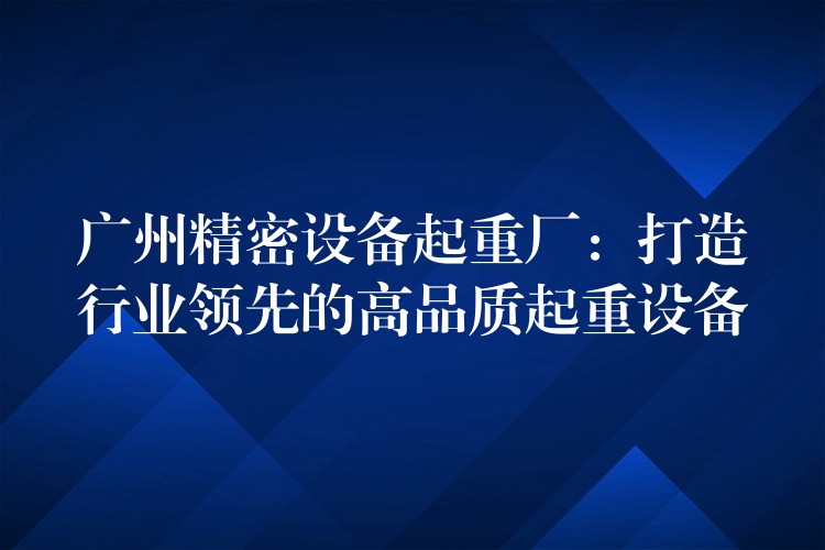 廣州精密設(shè)備起重廠：打造行業(yè)領(lǐng)先的高品質(zhì)起重設(shè)備