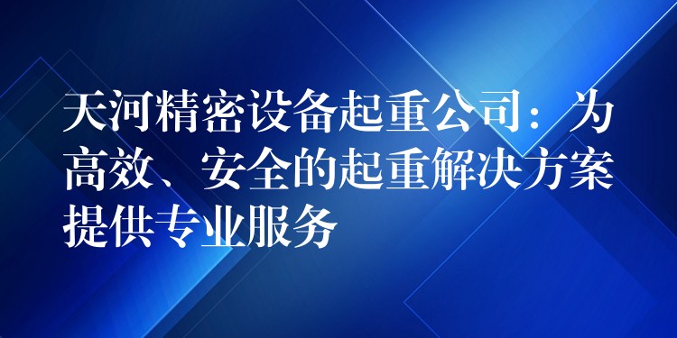 天河精密設(shè)備起重公司：為高效、安全的起重解決方案提供專業(yè)服務(wù)