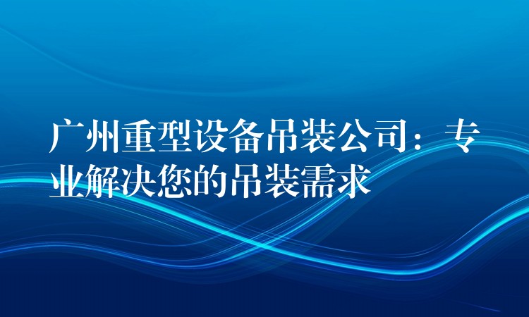 廣州重型設(shè)備吊裝公司：專業(yè)解決您的吊裝需求