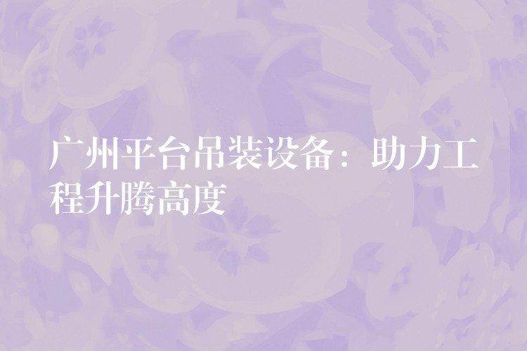 廣州平臺吊裝設(shè)備：助力工程升騰高度