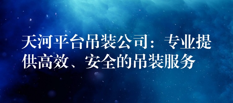 天河平臺吊裝公司：專業(yè)提供高效、安全的吊裝服務(wù)