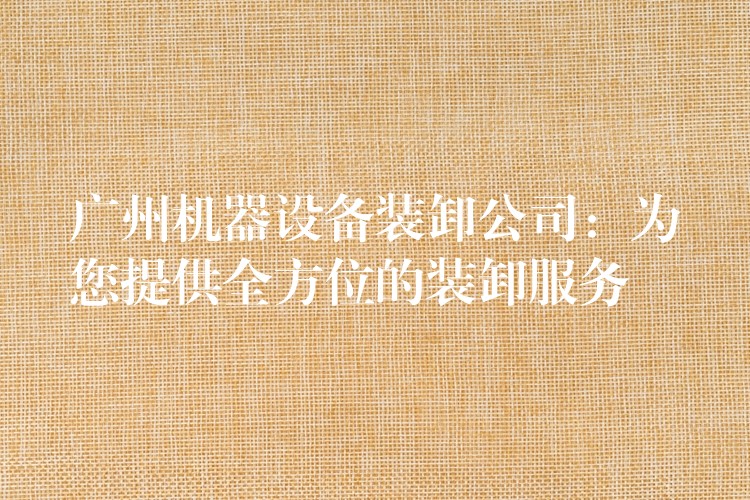 廣州機(jī)器設(shè)備裝卸公司：為您提供全方位的裝卸服務(wù)