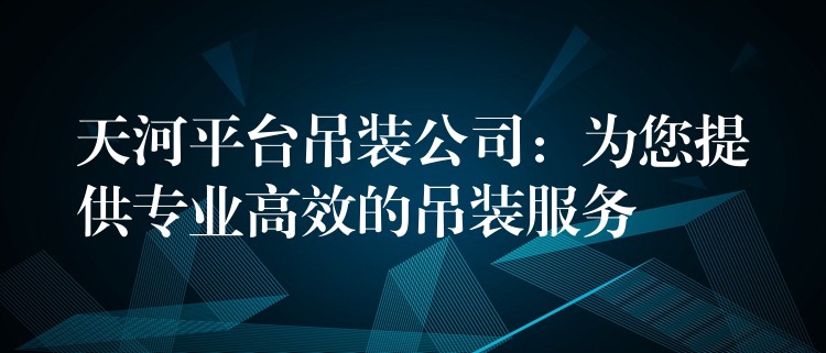 天河平臺吊裝公司：為您提供專業(yè)高效的吊裝服務(wù)