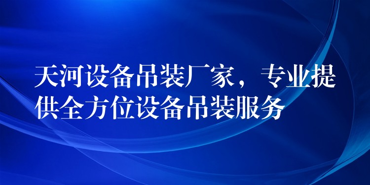 天河設(shè)備吊裝廠家，專(zhuān)業(yè)提供全方位設(shè)備吊裝服務(wù)