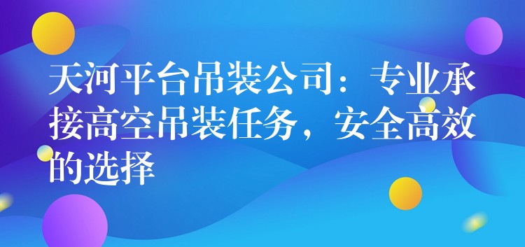 天河平臺(tái)吊裝公司：專業(yè)承接高空吊裝任務(wù)，安全高效的選擇