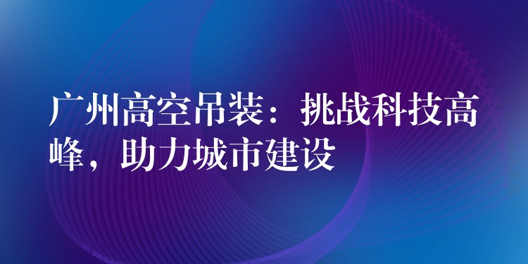 廣州高空吊裝：挑戰(zhàn)科技高峰，助力城市建設(shè)