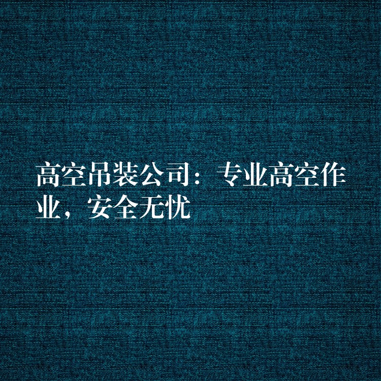 高空吊裝公司：專業(yè)高空作業(yè)，安全無憂