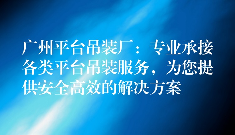 廣州平臺(tái)吊裝廠：專業(yè)承接各類平臺(tái)吊裝服務(wù)，為您提供安全高效的解決方案