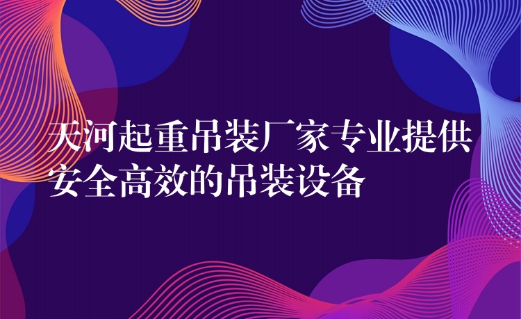 天河起重吊裝廠家專業(yè)提供安全高效的吊裝設(shè)備