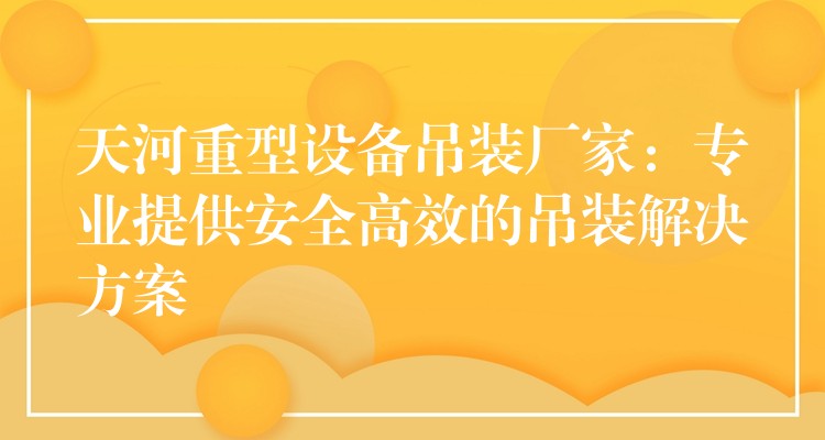 天河重型設(shè)備吊裝廠家：專業(yè)提供安全高效的吊裝解決方案