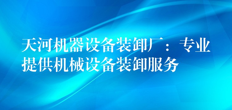 天河機器設備裝卸廠：專業(yè)提供機械設備裝卸服務