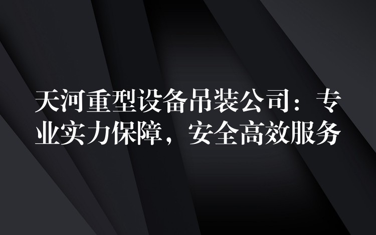 天河重型設(shè)備吊裝公司：專業(yè)實力保障，安全高效服務(wù)